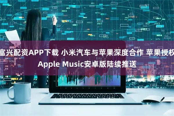 富兴配资APP下载 小米汽车与苹果深度合作 苹果授权Apple Music安卓版陆续推送