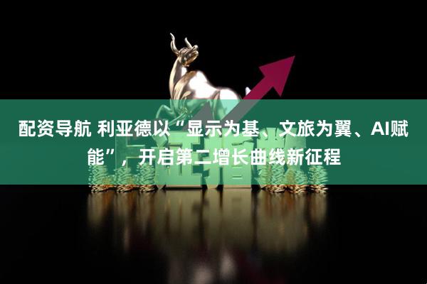 配资导航 利亚德以“显示为基、文旅为翼、AI赋能”，开启第二增长曲线新征程