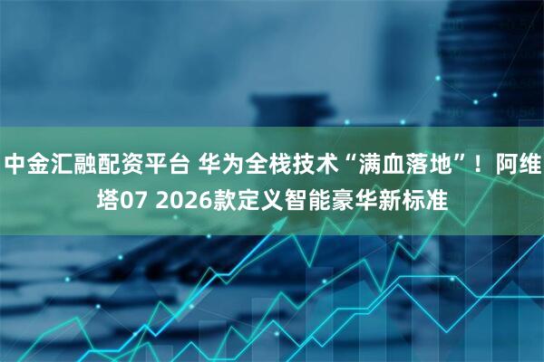 中金汇融配资平台 华为全栈技术“满血落地”！阿维塔07 2026款定义智能豪华新标准