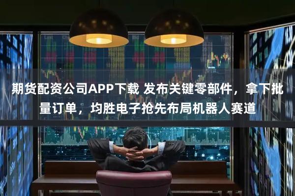 期货配资公司APP下载 发布关键零部件，拿下批量订单，均胜电子抢先布局机器人赛道