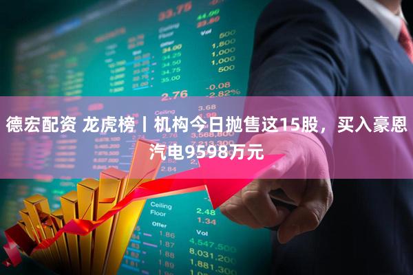 德宏配资 龙虎榜丨机构今日抛售这15股，买入豪恩汽电9598万元