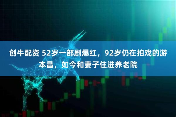 创牛配资 52岁一部剧爆红，92岁仍在拍戏的游本昌，如今和妻子住进养老院