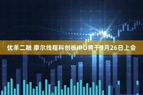 优羊二融 摩尔线程科创板IPO将于9月26日上会