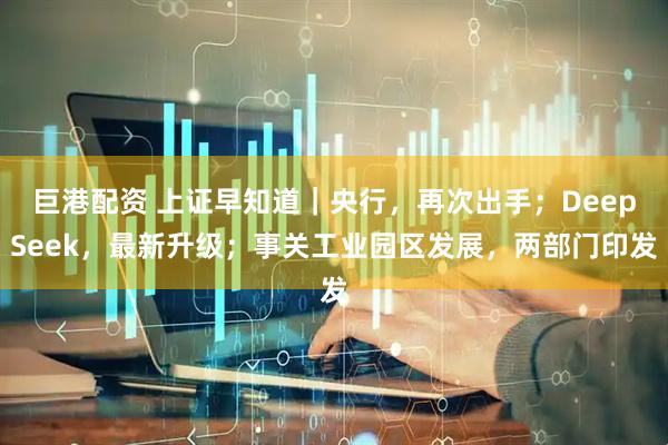 巨港配资 上证早知道｜央行，再次出手；DeepSeek，最新升级；事关工业园区发展，两部门印发