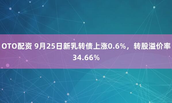 OTO配资 9月25日新乳转债上涨0.6%，转股溢价率34.66%