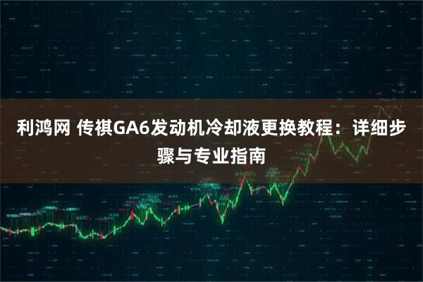 利鸿网 传祺GA6发动机冷却液更换教程：详细步骤与专业指南