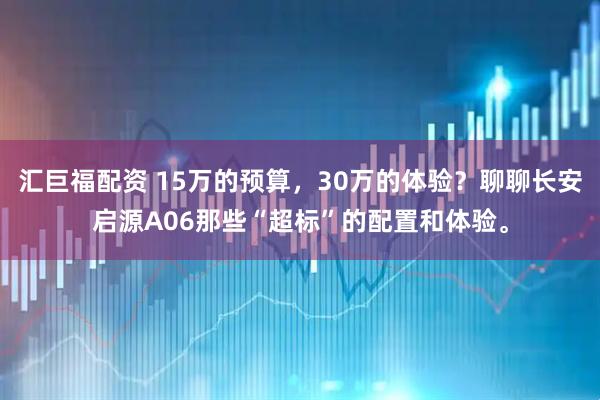 汇巨福配资 15万的预算，30万的体验？聊聊长安启源A06那些“超标”的配置和体验。