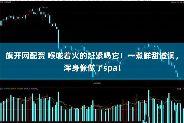 旗开网配资 喉咙着火的赶紧喝它！一煮鲜甜滋润，浑身像做了spa！