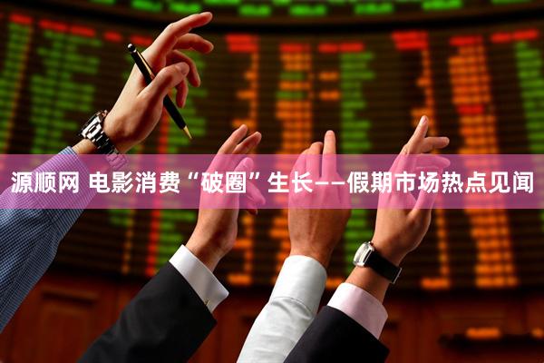 源顺网 电影消费“破圈”生长——假期市场热点见闻