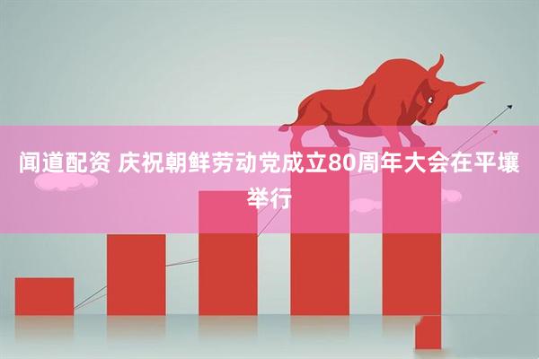闻道配资 庆祝朝鲜劳动党成立80周年大会在平壤举行