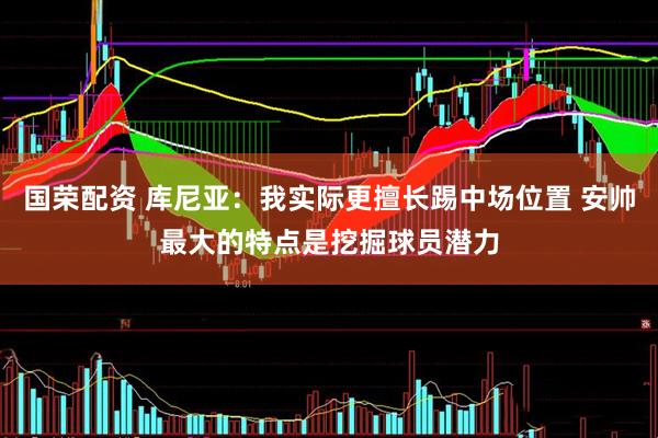 国荣配资 库尼亚：我实际更擅长踢中场位置 安帅最大的特点是挖掘球员潜力