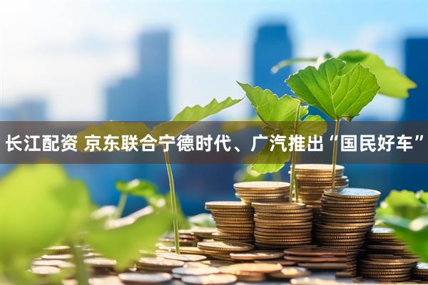 长江配资 京东联合宁德时代、广汽推出“国民好车”