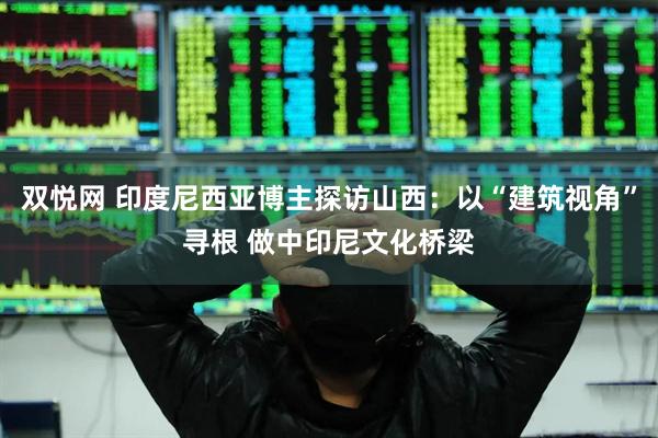 双悦网 印度尼西亚博主探访山西：以“建筑视角”寻根 做中印尼文化桥梁