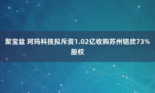 聚宝盆 珂玛科技拟斥资1.02亿收购苏州铠欣73%股权