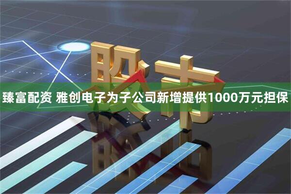 臻富配资 雅创电子为子公司新增提供1000万元担保