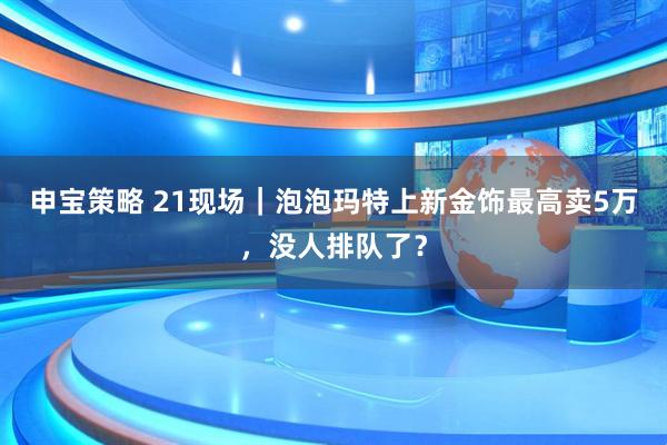 申宝策略 21现场｜泡泡玛特上新金饰最高卖5万，没人排队了？