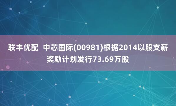 联丰优配  中芯国际(00981)根据2014以股支薪奖励计划发行73.69万股
