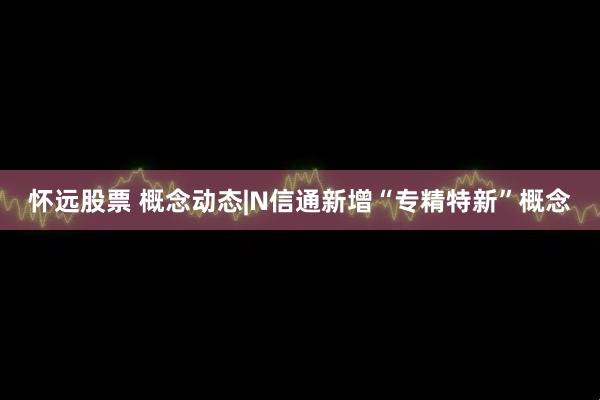 怀远股票 概念动态|N信通新增“专精特新”概念