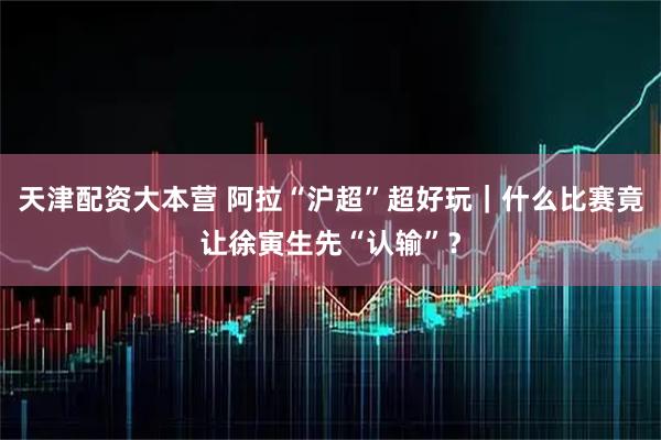 天津配资大本营 阿拉“沪超”超好玩｜什么比赛竟让徐寅生先“认输”？